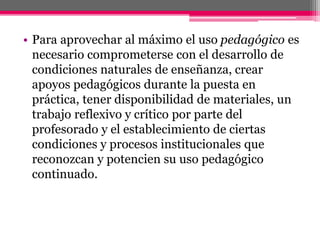 • Para aprovechar al máximo el uso pedagógico es
necesario comprometerse con el desarrollo de
condiciones naturales de enseñanza, crear
apoyos pedagógicos durante la puesta en
práctica, tener disponibilidad de materiales, un
trabajo reflexivo y crítico por parte del
profesorado y el establecimiento de ciertas
condiciones y procesos institucionales que
reconozcan y potencien su uso pedagógico
continuado.
 