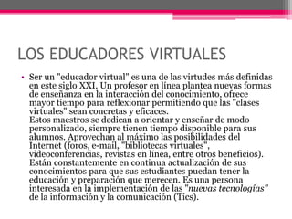 LOS EDUCADORES VIRTUALES
• Ser un "educador virtual" es una de las virtudes más definidas
en este siglo XXI. Un profesor en línea plantea nuevas formas
de enseñanza en la interacción del conocimiento, ofrece
mayor tiempo para reflexionar permitiendo que las "clases
virtuales" sean concretas y eficaces.
Estos maestros se dedican a orientar y enseñar de modo
personalizado, siempre tienen tiempo disponible para sus
alumnos. Aprovechan al máximo las posibilidades del
Internet (foros, e-mail, "bibliotecas virtuales",
videoconferencias, revistas en línea, entre otros beneficios).
Están constantemente en continua actualización de sus
conocimientos para que sus estudiantes puedan tener la
educación y preparación que merecen. Es una persona
interesada en la implementación de las "nuevas tecnologías"
de la información y la comunicación (Tics).
 