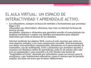 EL AULA VIRTUAL: UN ESPACIO DE
INTERACTIVIDAD Y APRENDIZAJE ACTIVO.
• Los educadores, siempre en busca de métodos y herramientas que permitan
llegar a los
educandos con efectividad y eficiencia, han visto en Internet la forma de
acercar al aula
novedades, sistemas y elementos que permiten acceder al conocimiento sin
implicar trasladarse o contar con nutridos presupuestos para adquirir
materiales que estén al alcance de los alumnos.
Internet mediante las páginas Web, acerca al aula recursos que antes no
eran siquiera soñados, a un costo sumamente accesible. Esta herramienta
nos ofrece interactividad, comunicación, dinamismo en la presentación de
contenidos, uso de multimedia, texto y elementos que permiten atender a
usuarios con distintos estilos de aprendizaje, todo en un mismo sitio solo
con un computador y una conexión a la red. Siendo esta fuente de
"inagotables servicios" abrazada por educadores como un recurso para la
enseñanza, y por instituciones educativas, como el sistema que les permite
ampliar sus aulas sin tener que levantar edificaciones.
 