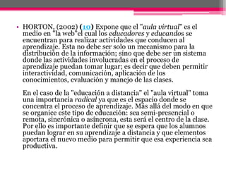 • HORTON, (2002) (10) Expone que el "aula virtual" es el
medio en "la web"el cual los educadores y educandos se
encuentran para realizar actividades que conducen al
aprendizaje. Esta no debe ser solo un mecanismo para la
distribución de la información; sino que debe ser un sistema
donde las actividades involucradas en el proceso de
aprendizaje puedan tomar lugar; es decir que deben permitir
interactividad, comunicación, aplicación de los
conocimientos, evaluación y manejo de las clases.
En el caso de la "educación a distancia" el "aula virtual" toma
una importancia radical ya que es el espacio donde se
concentra el proceso de aprendizaje. Más allá del modo en que
se organice este tipo de educación: sea semi-presencial o
remota, sincrónica o asíncrona, esta será el centro de la clase.
Por ello es importante definir que se espera que los alumnos
puedan lograr en su aprendizaje a distancia y que elementos
aportara el nuevo medio para permitir que esa experiencia sea
productiva.
 