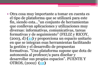 • Otra cosa muy importante a tomar en cuenta es
el tipo de plataforma que se utilizará para este
fin, siendo esta…"un conjunto de herramientas
que conllevan aplicaciones y utilizaciones muy
diversas: informativas, comunicativas, tareas
formativas y de seguimiento" (FELIZ y RICOY,
(2003, d) (11) y proporciona un espacio unitario
en que se integran esas herramientas facilitando
la gestión y el desarrollo de propuestas
formativas. "Una plataforma supone que dota de
autonomía al profesor/a para diseñar y
desarrollar sus propios espacios". PUENTE Y
OTROS, (2002) (12)
 