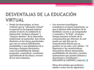 DESVENTAJAS DE LA EDUCACIÓN
VIRTUAL
• Desde las desventajas, se hace
evidente que la "educación virtual"
en general no ha logrado todavía
emular el nivel y la calidad de la
interacción "profesor-alumno" y
"alumno-alumno" de la educación
tradicional; en particular, hay cierta
dinámica en las clases presénciales
que son en esencia difícilmente
trasladables a una plataforma de e-
learning o formato electrónico,
como la posibilidad de debatir,
preguntar, contradecir, cuestionar,
aprendiendo de las ideas y errores
de los otros alumnos.
• Los recursos tecnológicos
constituyen un factor importante, ya
que el alumno debe disponer de la
facilidad y acceso a un computador
y conexión a "la Web", al mismo
tiempo tenemos el factor de la
comunicación por Internet, la cual
puede ser más fría que la
comunicación directa que se
produce en un aula y por ultimo…"el
hipertexto y las características
interactivas ofrecer demasiadas
posibilidades de elección y muchas
animaciones que pueden distraer y
desorientar a estudiantes"….
DELANEY & LANDWO, (1991) (17)
Otras desventajas que podemos
añadir a estas son las siguientes:
 