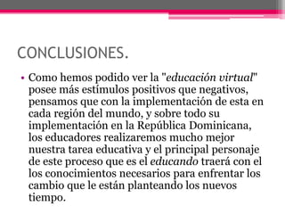 CONCLUSIONES.
• Como hemos podido ver la "educación virtual"
posee más estímulos positivos que negativos,
pensamos que con la implementación de esta en
cada región del mundo, y sobre todo su
implementación en la República Dominicana,
los educadores realizaremos mucho mejor
nuestra tarea educativa y el principal personaje
de este proceso que es el educando traerá con el
los conocimientos necesarios para enfrentar los
cambio que le están planteando los nuevos
tiempo.
 