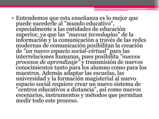 • Entendemos que esta enseñanza es lo mejor que
puede sucederle al "mundo educativo",
especialmente a las entidades de educación
superior, ya que las "nuevas tecnologías" de la
información y la comunicación a través de las redes
modernas de comunicación posibilitan la creación
de "un nuevo espacio social-virtual" para las
interrelaciones humanas, pues posibilita "nuevos
procesos de aprendizaje" y transmisión de nuevos
conocimientos tanto para los alumno como para los
maestros. Además adaptar las escuelas, las
universidad y la formación magisterial al nuevo
espacio social requiere crear un nuevo sistema de
"centros educativos a distancia", así como nuevos
escenarios, instrumentos y métodos que permitan
medir todo este proceso.
 