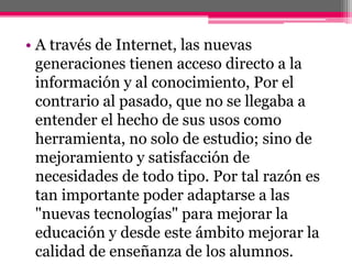 • A través de Internet, las nuevas
generaciones tienen acceso directo a la
información y al conocimiento, Por el
contrario al pasado, que no se llegaba a
entender el hecho de sus usos como
herramienta, no solo de estudio; sino de
mejoramiento y satisfacción de
necesidades de todo tipo. Por tal razón es
tan importante poder adaptarse a las
"nuevas tecnologías" para mejorar la
educación y desde este ámbito mejorar la
calidad de enseñanza de los alumnos.
 