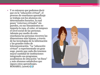 • Y es entonces que podemos decir
que en la "educación virtual", el
proceso de enseñanza aprendizaje
se trabaja con los alumnos sin
determinados horarios, la cual
posee "entornos virtuales" sin
paredes, en sus lineamientos no
importa la raza, el color, ni tampoco
el nivel social de las personas.
Además por medio de esta
enseñanza las personas recorren las
dimensiones más lejanas, a través
de las tecnologías de la información
y las grandes redes de
telecomunicación. "La "educación
virtual" a experimentado un gran
auge, puesto que cada día tenemos
mayor cantidad de instituciones
integrando sus programas
académicos de educación "en línea"
y más alumnos satisfechos que
siguen estos aprendizajes.
ROSARIO, (2006) (8)
 