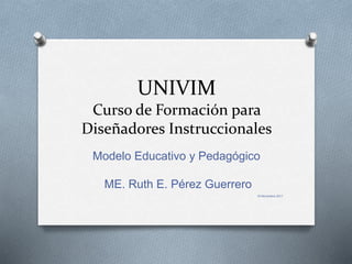UNIVIM
Curso de Formación para
Diseñadores Instruccionales
Modelo Educativo y Pedagógico
ME. Ruth E. Pérez Guerrero
15 Noviembre 2017
 