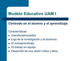 Modelo Educativo UAM I

Centrado en el alumno y el aprendizaje.

Características:
  Interdisciplinariedad.
  Liga de la investigación y la docencia.
  El autoaprendizaje.
  El trabajo en equipo.
  Desarrollo de una visión crítica y ética.
 