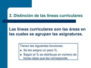 3. Distinción de las líneas curriculares


Las líneas curriculares son las áreas en
las cuales se agrupan las asignaturas.

     Tienen las siguientes funciones:
        Se les asigna un peso %.
        Según el % se distribuye en número de
        horas clase que les corresponde.
 