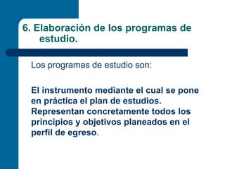 6. Elaboración de los programas de
    estudio.

 Los programas de estudio son:

 El instrumento mediante el cual se pone
 en práctica el plan de estudios.
 Representan concretamente todos los
 principios y objetivos planeados en el
 perfil de egreso.
 