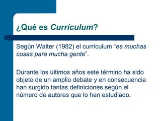 ¿Qué es Currículum?

Según Walter (1982) el currículum “es muchas
cosas para mucha gente”.

Durante los últimos años este término ha sido
objeto de un amplio debate y en consecuencia
han surgido tantas definiciones según el
número de autores que lo han estudiado.
 