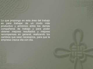 Lo que propongo en esta área del trabajo
es para trabajar de un modo más
productivo y armónico entre los demás
compañeros de trabajo y para poder
obtener mejores resultados y mejores
recompensas en general, realizando los
cambios que sean necesarios, para que la
empresa crezca día con día.
 