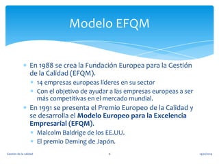 Modelo EFQM
En 1988 se crea la Fundación Europea para la Gestión
de la Calidad (EFQM).
14 empresas europeas líderes en su sector
Con el objetivo de ayudar a las empresas europeas a ser
más competitivas en el mercado mundial.

En 1991 se presenta el Premio Europeo de la Calidad y
se desarrolla el Modelo Europeo para la Excelencia
Empresarial (EFQM).
Malcolm Baldrige de los EE.UU.
El premio Deming de Japón.
Gestión de la calidad

6

14/01/2014

 