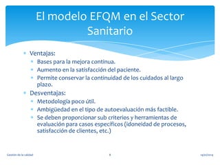 El modelo EFQM en el Sector
Sanitario
Ventajas:
Bases para la mejora continua.
Aumento en la satisfacción del paciente.
Permite conservar la continuidad de los cuidados al largo
plazo.

Desventajas:
Metodología poco útil.
Ambigüedad en el tipo de autoevaluación más factible.
Se deben proporcionar sub criterios y herramientas de
evaluación para casos específicos (idoneidad de procesos,
satisfacción de clientes, etc.)

Gestión de la calidad

8

14/01/2014

 