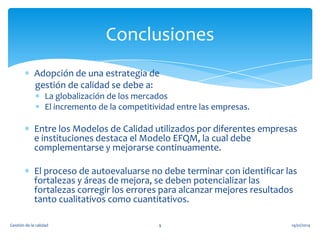 Conclusiones
Adopción de una estrategia de
gestión de calidad se debe a:
La globalización de los mercados
El incremento de la competitividad entre las empresas.

Entre los Modelos de Calidad utilizados por diferentes empresas
e instituciones destaca el Modelo EFQM, la cual debe
complementarse y mejorarse continuamente.
El proceso de autoevaluarse no debe terminar con identificar las
fortalezas y áreas de mejora, se deben potencializar las
fortalezas corregir los errores para alcanzar mejores resultados
tanto cualitativos como cuantitativos.
Gestión de la calidad

9

14/01/2014

 