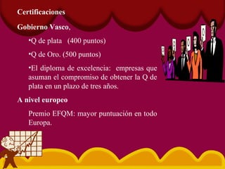 Certificaciones
Gobierno Vasco,
•Q de plata (400 puntos)
•Q de Oro. (500 puntos)
•El diploma de excelencia: empresas que
asuman el compromiso de obtener la Q de
plata en un plazo de tres años.
A nivel europeo
Premio EFQM: mayor puntuación en todo
Europa.
 
 