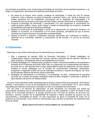 Los principios se presentan como componentes primordiales de concreción de los propósitos educativos, y se
dirigen a la organización del proceso de enseñanza-aprendizaje del mismo:

      Se centra en el alumno como creador constante de aprendizaje, a través del cual de manera
       autónoma, crítica y reflexiva, es capaz de aprender a aprender, hacer y ser, donde el docente y los
       medios educativos son los facilitadores, promoviendo así la integración de aprendizajes y la
       movilización para que el alumno sea capaz de hacer frente a diversas situaciones en contextos reales.
      Incorpora la tecnología de información y comunicación (TIC) para representar el conocimiento por
       medio de textos, gráficos, videos, audio, imagen y niveles de interactividad con el alumno, brindando
       así flexibilidad al proceso de enseñanza-aprendizaje.
      Destaca la construcción de aprendizajes a través de la reproducción de situaciones similares a la
       realidad, en el entorno, en el laboratorio o en el mundo productivo, permitiendo así que el alumno
       construya sus propios esquemas conceptuales y procedimentales.
      Impulsa al alumno a proponer y desarrollar proyectos productivos que contribuyan al cuidado y
       desarrollo de su comunidad, utilizando el conocimiento de las ciencias y el uso de los recursos
       naturales.



4.2 Elementos

 Opera bajo un eje central conformado por tres elementos que lo estructuran:

   1. Plan y programas de estudios 2006 de Educación Secundaria. El Modelo pedagógico de
      Telesecundaria integra la propuesta del currículo nacional y pretende que los alumnos alcancen el
      perfil de egreso y competencias para la vida establecidas en el mismo.
   2. El Modelo pedagógico de Telesecundaria considera un diseño instruccional basado en los propósitos y
      enfoques de los Programas de Estudio 2006. Esto, en congruencia con la particularidad del sistema y
      de contar con un solo docente frente a grupo responsable de todas las asignaturas. De esta manera,
      fortalece el vínculo pedagógico con el principio de constructividad creatividad, colaboración,
      autogestión e integración a partir del uso de materiales educativos y soportes tecnológicos, así como
      de las actitudes reflexivas del alumno sobre lo aprendido.
  3. Estrategias de reforzamiento a la formación y al aprendizaje. Es decir, complementa la propuesta
      curricular con el diseño de diversas estrategias extracurriculares dirigidas a incrementar y reforzar el
      logro educativo del alumno de Telesecundaria.

   En suma, dichos elementos están sustentados bajo el enfoque constructivista de la educación, de formación
científica y humanística y el uso de las tecnologías de la información y comunicación (TIC´S), como medios
esenciales para potenciar la educación y participar con éxito en la sociedad del conocimiento.
   Por otra parte y en términos de organización, se esta impulsando una propuesta que amplia las
oportunidades educativas para el aprovechamiento escolar y el éxito académico, a partir de admitir el libre
acceso de la comunidad educativa a la escuela durante el día y los fines de semana, de tal forma que
docentes y alumnos cuenten con la disponibilidad de espacios y medios escolares de acuerdo con sus
requerimientos y necesidades de estudio. En esta organización se deriva la necesidad de contar con la
presencia de dos docentes, como mínimo en cada escuela, para coordinar la operación que representa esta
forma de trabajo.

                     MODELO EDUCATIVO PARA EL FORTALECIMIENTO DE TELESECUNDARIA




                                                                                                           27
 