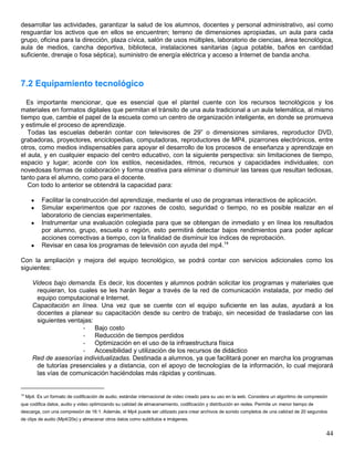 desarrollar las actividades, garantizar la salud de los alumnos, docentes y personal administrativo, así como
resguardar los activos que en ellos se encuentren; terreno de dimensiones apropiadas, un aula para cada
grupo, oficina para la dirección, plaza cívica, salón de usos múltiples, laboratorio de ciencias, área tecnológica,
aula de medios, cancha deportiva, biblioteca, instalaciones sanitarias (agua potable, baños en cantidad
suficiente, drenaje o fosa séptica), suministro de energía eléctrica y acceso a Internet de banda ancha.



7.2 Equipamiento tecnológico

   Es importante mencionar, que es esencial que el plantel cuente con los recursos tecnológicos y los
materiales en formatos digitales que permitan el tránsito de una aula tradicional a un aula telemática, al mismo
tiempo que, cambie el papel de la escuela como un centro de organización inteligente, en donde se promueva
y estimule el proceso de aprendizaje.
   Todas las escuelas deberán contar con televisores de 29” o dimensiones similares, reproductor DVD,
grabadoras, proyectores, enciclopedias, computadoras, reproductores de MP4, pizarrones electrónicos, entre
otros, como medios indispensables para apoyar el desarrollo de los procesos de enseñanza y aprendizaje en
el aula, y en cualquier espacio del centro educativo, con la siguiente perspectiva: sin limitaciones de tiempo,
espacio y lugar; acorde con los estilos, necesidades, ritmos, recursos y capacidades individuales; con
novedosas formas de colaboración y forma creativa para eliminar o disminuir las tareas que resultan tediosas,
tanto para el alumno, como para el docente.
   Con todo lo anterior se obtendrá la capacidad para:

           Facilitar la construcción del aprendizaje, mediante el uso de programas interactivos de aplicación.
           Simular experimentos que por razones de costo, seguridad o tiempo, no es posible realizar en el
            laboratorio de ciencias experimentales.
           Instrumentar una evaluación colegiada para que se obtengan de inmediato y en línea los resultados
            por alumno, grupo, escuela o región, esto permitirá detectar bajos rendimientos para poder aplicar
            acciones correctivas a tiempo, con la finalidad de disminuir los índices de reprobación.
           Revisar en casa los programas de televisión con ayuda del mp4.14

Con la ampliación y mejora del equipo tecnológico, se podrá contar con servicios adicionales como los
siguientes:

        Videos bajo demanda. Es decir, los docentes y alumnos podrán solicitar los programas y materiales que
          requieran, los cuales se les harán llegar a través de la red de comunicación instalada, por medio del
          equipo computacional e Internet.
        Capacitación en línea. Una vez que se cuente con el equipo suficiente en las aulas, ayudará a los
          docentes a planear su capacitación desde su centro de trabajo, sin necesidad de trasladarse con las
          siguientes ventajas:
                          - Bajo costo
                          - Reducción de tiempos perdidos
                          - Optimización en el uso de la infraestructura física
                          - Accesibilidad y utilización de los recursos de didáctico
        Red de asesorías individualizadas. Destinada a alumnos, ya que facilitará poner en marcha los programas
          de tutorías presenciales y a distancia, con el apoyo de tecnologías de la información, lo cual mejorará
          las vías de comunicación haciéndolas más rápidas y continuas.


14
     Mp4. Es un formato de codificación de audio, estándar internacional de video creado para su uso en la web. Considera un algoritmo de compresión
que codifica datos, audio y video optimizando su calidad de almacenamiento, codificación y distribución en redes. Permite un menor tiempo de
descarga, con una compresión de 16:1. Además, el Mp4 puede ser utilizado para crear archivos de sonido completos de una calidad de 20 segundos
de clips de audio (Mp4/20s) y almacenar otros datos como subtítulos e imágenes.


                                                                                                                                                   44
 