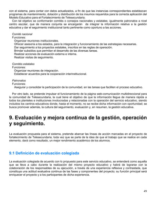 con el sistema, para contar con datos actualizados, a fin de que las instancias correspondientes establezcan
programas de mantenimiento, dotación y distribución de los insumos requeridos para la correcta aplicación del
Modelo Educativo para el Fortalecimiento de Telesecundaria.
  Con tal objetivo se conformarán comités o consejos nacionales y estatales; igualmente patronatos a nivel
centro escolar, que de manera conjunta se encargarán de integrar la información relativa a la gestión
educativa y dar el seguimiento institucional tanto pertinente como oportuno a las acciones.

  Comité nacional
  Funciones:
   Organizar reuniones institucionales.
   Ofrecer asesoría a los estados, para la integración y funcionamiento de las estrategias necesarias.
   Dar seguimiento a los proyectos estatales, inscritos en las reglas de operación.
   Brindar subsidios que permitan el desarrollo de las diversas tareas.
   Realizar acciones de evaluación externa e interna.
   Realizar visitas de seguimiento.

  Comités estatales
  Funciones:
   Organizar reuniones de integración.
   Establecer acuerdos para la cooperación interinstitucional.

  Patronatos
  Funciones:
   Asegurar y consolidar la participación de la comunidad, en las tareas que faciliten el proceso educativo.

   Por otro lado, se pretende impulsar el funcionamiento de la página web-comunicación multidireccional para
la comunidad de Telesecundaria, la cual tiene el objetivo de que la información llegue de manera rápida a
todos los planteles e instituciones involucradas y relacionadas con la operación del servicio educativo, siendo
incluidos los centros educativos donde, hasta el momento, no se recibe dicha información con oportunidad; se
busca promover además, la cultura del seguimiento, evaluación y, en resumen, la gestión educativa.


9. Evaluación y mejora continua de la gestión, operación
y seguimiento.
La evaluación propuesta para el sistema, pretende abarcar las líneas de acción marcadas en el proyecto de
fortalecimiento de Telesecundaria, toda vez que se parte de la idea de que el trabajo que se realice en cada
elemento, dará como resultado, un mejor rendimiento académico de los alumnos.



9.1 Definición de evaluación colegiada

La evaluación colegiada de acuerdo con lo propuesto para este servicio educativo, se entenderá como aquella
que se lleva a cabo durante la realización del mismo proyecto educativo y habrá de lograrse con la
colaboración de los responsables de su ejecución, a través de una experiencia reflexiva y contrastada, que
constituya una actitud evaluativa continua de las fases y componentes del proyecto; su función principal será
enriquecer el proyecto y a los participantes de dicha experiencia.




                                                                                                               49
 