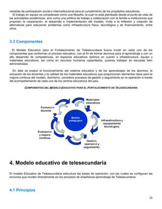 variadas de participación social e interinstitucional para el cumplimiento de los propósitos educativos.
   El trabajo en equipo es considerado como una filosofía, la cual no está planteada desde el punto de vista de
las actividades académicas, sino como una política de trabajo y colaboración con la familia e instituciones que
propicien la cooperación, el desarrollo e implementación del modelo; invita a la reflexión y creación de
alternativas para solucionar problemas como infraestructura física, tecnológica y de financiamiento, entre
otros.



3.3 Componentes

  El Modelo Educativo para el Fortalecimiento de Telesecundaria busca incidir en cada uno de los
componentes que conforman el proceso educativo, con el fin de formar alumnos para el aprendizaje y con un
alto desarrollo de competencias, en espacios educativos óptimos en cuanto a infraestructura, equipo y
materiales educativos, así como en recursos humanos capacitados, quienes trabajan en escuelas bien
administradas.

  En éste se evaluó el funcionamiento del sistema educativo y de los aprendizajes de los alumnos, la
actuación de los docentes y la calidad de los materiales educativos que proporcionan elementos clave para la
mejora continua del modelo. Asimismo, considera procesos de gestión y seguimiento en la operación a través
del acompañamiento de cada uno de los centros educativos del país.

           COMPONENTES DEL MODELO EDUCATIVO PARA EL FORTALECIMIENTO DE TELESECUNDARIA



                                                            Materiales
                                                            educativos
                        Formación
                        docente

                                                Modelo
                                              pedagógico                  Infraestructura y
                                                                            equipamiento
                                                                             tecnológico.
                     Evaluación
                      y mejora
                      continua
                                                             Gestión,
                                                            operación y
                                                           seguimiento.




4. Modelo educativo de telesecundaria
El modelo Educativo de Telesecundaria estructura las bases de operación, con las cuales se configuran las
acciones que inciden directamente en los procesos de enseñanza-aprendizaje de Telesecundaria.



4.1 Principios
                                                                                                            26
 