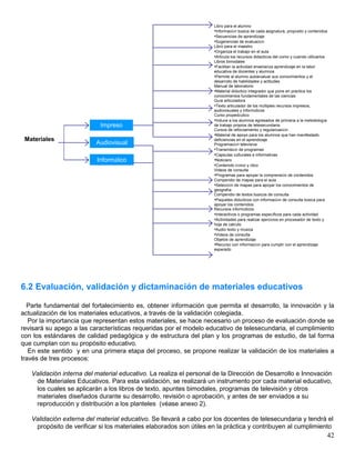 42
6.2 Evaluación, validación y dictaminación de materiales educativos
Parte fundamental del fortalecimiento es, obtener información que permita el desarrollo, la innovación y la
actualización de los materiales educativos, a través de la validación colegiada.
Por la importancia que representan estos materiales, se hace necesario un proceso de evaluación donde se
revisará su apego a las características requeridas por el modelo educativo de telesecundaria, el cumplimiento
con los estándares de calidad pedagógica y de estructura del plan y los programas de estudio, de tal forma
que cumplan con su propósito educativo.
En este sentido y en una primera etapa del proceso, se propone realizar la validación de los materiales a
través de tres procesos:
Validación interna del material educativo. La realiza el personal de la Dirección de Desarrollo e Innovación
de Materiales Educativos. Para esta validación, se realizará un instrumento por cada material educativo,
los cuales se aplicarán a los libros de texto, apuntes bimodales, programas de televisión y otros
materiales diseñados durante su desarrollo, revisión o aprobación, y antes de ser enviados a su
reproducción y distribución a los planteles (véase anexo 2).
Validación externa del material educativo. Se llevará a cabo por los docentes de telesecundaria y tendrá el
propósito de verificar si los materiales elaborados son útiles en la práctica y contribuyen al cumplimiento
Materiales
Impreso
Audiovisual
Informático
Libro para el alumno
•Información básica de cada asignatura, propósito y contenidos
•Secuencias de aprendizaje
•Sugerencias de evaluación
Libro para el maestro
•Organiza el trabajo en el aula
•Articula los recursos didacticos del como y cuando utilizarlos
Libros bimodales
•Facilitan la actividad enseñanza aprendizaje en la labor
educativa de docentes y alumnos
•Permite al alumno autoevaluar sus conocimientos y el
desarrollo de habilidades y actitudes
Manual de laboratorio
•Material didáctico integrador que pone en practica los
conocimientos fundamentales de las ciencias
Guía articuladora
•Texto articulador de los múltiples recursos impresos,
audiovisuales y informáticos
Curso propedéutico
•Induce a los alumnos egresados de primaria a la metodología
de trabajo propios de telesecundaria
Cursos de reforzamiento y regularización
•Material de apoyo para los alumnos que han manifestado
deficiencias en el aprendizaje
Programación televisiva
•Transmisión de programas
•Capsulas culturales e informativas
•Noticiero
•Contenido cívico y ético
Videos de consulta
•Programas para apoyar la comprensión de contenidos
Compendio de mapas para el aula
•Selección de mapas para apoyar los conocimientos de
geografía
Compendio de textos básicos de consulta
•Paquetes didácticos con información de consulta básica para
apoyar los contenidos
Recursos informáticos
•Interactivos o programas específicos para cada actividad
•Actividades para realizar ejercicios en procesador de texto y
hoja de calculo
•Audio texto y música
•Videos de consulta
Objetos de aprendizaje
•Recurso con información para cumplir con el aprendizaje
esperado
 