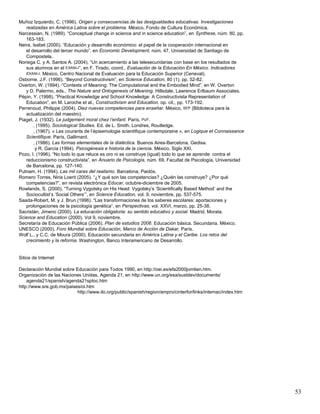 53
Muñoz Izquierdo, C. (1996). Origen y consecuencias.de las desigualdades educativas. Investigaciones
realizadas en América Latina sobre el problema. México, Fondo de Cultura Económica.
Narcessian, N. (1989). “Conceptual change in science and in science education”, en Synthese, núm. 80, pp.
163-183.
Neira, Isabel (2000). “Educación y desarrollo económico: el papel de la cooperación internacional en
el desarrollo del tercer mundo”, en Economic Development, núm. 47, Universidad de Santiago de
Compostela.
Noriega C. y A. Santos A. (2004), “Un acercamiento a las telesecundarias con base en los resultados de
sus alumnos en el EXANI-I”, en F. Tirado, coord., Evaluación de la Educación En México. Indicadores
EXANI-I. México, Centro Nacional de Evaluación para la Educación Superior (Ceneval).
Osborne, J.F. (1996). “Beyond Constructivism”, en Science Education, 80 (1), pp. 52-82.
Overton, W. (1994).·”Contexts of Meaning: The Computational and the Embodied Mind”, en W. Overton
y D. Palermo, eds., The Nature and Ontogenesis of Meaning. Hillsdale, Lawrence Erlbaum Associates.
Pépin, Y. (1998). “Practical Knowledge and School Knowledge: A Constructivista Representation of
Education”, en M. Laroche et al., Constructivism and Education, op. cit., pp. 173-192.
Perrenoud, Philippe (2004). Diez nuevas competencias para enseñar. México, SEP (Biblioteca para la
actualización del maestro).
Piaget, J. (1932). Le judgement moral chez l’enfant. París, PUF.
, (1995). Sociological Studies. Ed. de L. Smith. Londres, Routledge.
, (1967). « Les courants de l‟épisemologie scientifique contemporaine », en Logique et Connaissance
Scientifique. París, Gallimard.
, (1986). Las formas elementales de la dialéctica. Buenos Aires-Barcelona, Gedisa.
y R. García (1994). Psicogénesis e historia de la ciencia. México, Siglo XXI.
Pozo, I. (1996). “No todo lo que reluce es oro ni se construye (igual) todo lo que se aprende: contra el
reduccionismo constructivista”, en Anuario de Psicología, núm. 69, Facultat de Psicología, Universidad
de Barcelona, pp. 127-140.
Putnam, H. (1994). Las mil caras del realismo. Barcelona, Paidós.
Romero Torres, Niria Loerit (2005). “¿Y qué son las competencias? ¿Quién las construye? ¿Por qué
competencias?”, en revista electrónica Educar, octubre-diciembre de 2005.
Rowlands, S. (2000). “Turning Vygotsky on His Head: Vygotsky‟s „Scientifically Based Method‟ and the
Sociocultist‟s „Social Others‟”, en Science Education, vol. 9, noviembre, pp. 537-575.
Saada-Robert, M. y J. Brun (1996). “Las transformaciones de los saberes escolares: aportaciones y
prolongaciones de la psicología genética”, en Perspectivas, vol. XXVI, marzo, pp. 25-38.
Sacristán, Jimeno (2000). La educación obligatoria: su sentido educativo y social. Madrid, Morata.
Science and Education (2000). Vol 9, noviembre.
Secretaría de Educación Pública (2006). Plan de estudios 2006. Educación básica. Secundaria. México.
UNESCO (2000). Foro Mundial sobre Educación, Marco de Acción de Dakar, París.
Wolf L., y C.C. de Moura (2000). Educación secundaria en América Latina y el Caribe. Los retos del
crecimiento y la reforma. Washington, Banco Interamericano de Desarrollo.
Sitios de Internet
Declaración Mundial sobre Educación para Todos 1990, en http://oei.es/efa2000jomtien.htm.
Organización de las Naciones Unidas, Agenda 21, en http://www.un.org/esa/sustdev/documents/
agenda21/spanish/agenda21sptoc.htm
http://www.sre.gob.mx/paises/oi.htm
http://www.ilo.org/public/spanish/region/ampro/cinterfor/links/internac/index.htm
 