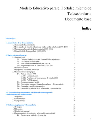 Modelo Educativo para el Fortalecimiento de
                                               Telesecundaria
                                              Documento base

                                                                                              Índice


Introducción                                                                              5

1. Antecedentes de la Telesecundaria                                                      7
         1.1 Inicios de la Telesecundaria                                                 7
         1.2 Tres décadas de atención educativa al medio rural y suburbano (1970-2000)    7
         1.3 Panorama del servicio de Telesecundaria (2000-2006)                         10
         1.4 Situación de la Telesecundaria (2006-2007)                                  12

2. Marco teórico referencial                                                             13
        2.1 Sustento legal                                                               13
               2.1.1 Constitución Política de los Estados Unidos Mexicanos               13
               2.1.2 Ley General de Educación                                            13
               2.1.3 Plan Nacional de Desarrollo (2007-2012)                             14
               2.1.4 Programa Sectorial de Educación (2007-2012)                         15
        2.2 Sustento filosófico                                                          16
        2.3 Perspectiva social de la educación                                           16
        2.4 Sustento técnico pedagógico                                                  18
               2.4.1 Plan de estudios 2006                                               18
                      2.4.1.1 Mapa curricular                                            18
                      2.4.1.2 Propósitos de los programas de estudio 2006                19
                      2.4.1.3 Perfil de egreso                                           20
               2.4.2 Competencias para la vida                                           21
               2.4.3 Concepción constructivista de la enseñanza y del aprendizaje        22
               2.4.4 Formación científico-humanística                                    23
               2.4.5 Uso de las tecnologías de la información y comunicación             24

3. Características y componentes del Modelo Educativo para el                            25
Fortalecimiento de Telesecundaria
         3.1 Propósitos                                                                  25
         3.2 Características                                                             25
         3.3 Componentes                                                                 26

4. Modelo pedagógico de Telesecundaria                                                   26
        4.1 Principios                                                                   26
        4.2 Elementos                                                                    27
        4.3 Diseño instruccional                                                         28
        4.4 Estrategias de reforzamiento a la formación y aprendizaje                    29
               4.4.1 Estrategias al inicio del ciclo escolar                             30

                                                                                                   3
 