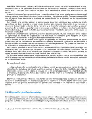 El enfoque constructivista de la educación tiene como premisa situar a los alumnos como sujetos activos,
autónomos, críticos, con habilidades de autoaprendizaje, que ensamblan, extienden, restauran e interpretan y,
por lo tanto, “construyen” conocimientos; partiendo de su experiencia e integrándola a la información que
reciben.
   Los métodos de enseñanza-aprendizaje, que incluyen la realización de tareas guiadas y supervisadas por el
docente, deberán proporcionar información lo más organizada y estructurada posible. En ocasiones es posible
que el alumno logre autonomía y fortalezca su independencia en la ejecución de las competencias
desarrolladas.
   Con relación a la actividad escolar, el alumno puede desarrollar habilidades que controlan su propio
aprendizaje; es decir, aprende a emplear ciertas técnicas para recuperar información de su memoria; a
discriminar la información sustancial de la irrelevante y a desarrollar estrategias para analizar y resolver
problemas. En la medida en que el proceso de enseñanza-aprendizaje se realice en condiciones semejantes
al contexto individual y social, es factible que los conocimientos y habilidades aprendidos en la escuela se
transmitan sin dificultad.
   Para lograr un conocimiento significativo, el alumno debe realizar una actividad constructiva en su proceso
de aprendizaje. El interés, las expectativas y la motivación son esenciales para incorporar un nuevo
conocimiento y establecer así un mayor número de relaciones significativas.
   En la medida en que el alumno pueda aplicar lo aprendido en ambientes extraescolares, se estará
garantizando que las competencias desarrolladas adquieran un alto nivel de significación. Se responderá a
esta necesidad cuando la escuela ofrezca contenidos curriculares pertinentes, y el proceso de formación se
dé en espacios lo más parecido a ambientes sociales reales.
   El docente es quien realiza la función de mediador entre el alumno, los conocimientos y las habilidades, así
como el apoyo y guía en el proceso de construcción y asimilación de los contenidos curriculares. Éste se
convierte en un participante activo en el proceso de construcción del conocimiento del alumno, su labor es
activar una serie de recursos didácticos que le permitan guiar este proceso.
   No es posible sugerir actividades de enseñanza como si fuera un recetario, pero sí se puede plantear una
serie de sugerencias que, dadas las circunstancias particulares del ambiente escolar, se adapten y ejecuten
en forma colectiva o grupal.

     De acuerdo con Ovejero:

        …el aprendizaje entre compañeros tiene la ventaja de permitir que se adquieran de manera directa y se
     internalicen las actitudes y los valores; igualmente, estimula el desarrollo de las habilidades para adquirir
     información; permite poner en práctica la conducta pro social, como la cooperación y la solidaridad; fomenta
     la tolerancia, el respeto a las formas de pensar de los demás; fortalece la resistencia a la frustración y
                              11
     promueve la autonomía.

   El enfoque constructivista postula que para afianzar las competencias adquiridas, es necesario fomentar en
los alumnos la reflexión sobre sus aprendizajes; por ello, se recomienda al docente diseñar actividades y crear
espacios dentro del proceso de formación que permitan esta actividad en un ambiente de cooperación y
respeto.



2.4.4 Formación científico-humanística

El modelo educativo promueve la formación de personas críticas y reflexivas, responsables de la construcción
de su propio conocimiento, en un marco de producción científica y humanística. Este enfoque se caracteriza
porque los alumnos se interesen en dar sentido personal y social al conocimiento de la ciencia, y animarles a



11
     A. Ovejero, EL APRENDIZAJE COOPERATIVO: UNA ALTERNATIVA EFICAZ A LA ENSEÑANZA TRADICIONAL, Oviedo, PPU, 1990.


                                                                                                                     23
 