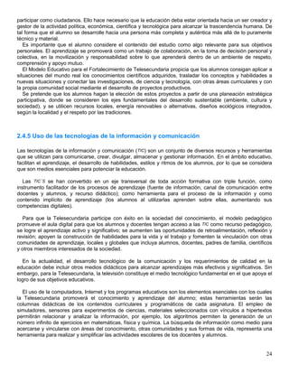 participar como ciudadanos. Ello hace necesario que la educación deba estar orientada hacia un ser creador y
gestor de la actividad política, económica, científica y tecnológica para alcanzar la trascendencia humana. De
tal forma que el alumno se desarrolle hacia una persona más completa y auténtica más allá de lo puramente
técnico y material.
   Es importante que el alumno considere el contenido del estudio como algo relevante para sus objetivos
personales. El aprendizaje se promoverá como un trabajo de colaboración, en la toma de decisión personal y
colectiva, en la movilización y responsabilidad sobre lo que aprenderá dentro de un ambiente de respeto,
comprensión y apoyo mutuo.
   El Modelo Educativo para el Fortalecimiento de Telesecundaria propicia que los alumnos consigan aplicar a
situaciones del mundo real los conocimientos científicos adquiridos, trasladar los conceptos y habilidades a
nuevas situaciones y conectar las investigaciones, de ciencia y tecnología, con otras áreas curriculares y con
la propia comunidad social mediante el desarrollo de proyectos productivos.
   Se pretende que los alumnos hagan la elección de estos proyectos a partir de una planeación estratégica
participativa, donde se consideren los ejes fundamentales del desarrollo sustentable (ambiente, cultura y
sociedad), y se utilicen recursos locales, energía renovables o alternativas, diseños ecológicos integrados,
según la localidad y el respeto por las tradiciones.



2.4.5 Uso de las tecnologías de la información y comunicación

Las tecnologías de la información y comunicación (TIC) son un conjunto de diversos recursos y herramientas
que se utilizan para comunicarse, crear, divulgar, almacenar y gestionar información. En el ámbito educativo,
facilitan el aprendizaje, el desarrollo de habilidades, estilos y ritmos de los alumnos, por lo que se considera
que son medios esenciales para potenciar la educación.

   Las TIC´S se han convertido en un eje transversal de toda acción formativa con triple función, como
instrumento facilitador de los procesos de aprendizaje (fuente de información, canal de comunicación entre
docentes y alumnos, y recurso didáctico); como herramienta para el proceso de la información y como
contenido implícito de aprendizaje (los alumnos al utilizarlas aprenden sobre ellas, aumentando sus
competencias digitales).

  Para que la Telesecundaria participe con éxito en la sociedad del conocimiento, el modelo pedagógico
promueve el aula digital para que los alumnos y docentes tengan acceso a las TIC como recurso pedagógico,
se logre el aprendizaje activo y significativo; se aumenten las oportunidades de retroalimentación, reflexión y
revisión; apoyen la construcción de habilidades para la vida y el trabajo y fomenten la vinculación con otras
comunidades de aprendizaje, locales y globales que incluya alumnos, docentes, padres de familia, científicos
y otros miembros interesados de la sociedad.

  En la actualidad, el desarrollo tecnológico de la comunicación y los requerimientos de calidad en la
educación debe incluir otros medios didácticos para alcanzar aprendizajes más efectivos y significativos. Sin
embargo, para la Telesecundaria, la televisión constituye el medio tecnológico fundamental en el que apoya el
logro de sus objetivos educativos.

  El uso de la computadora, Internet y los programas educativos son los elementos esenciales con los cuales
la Telesecundaria promoverá el conocimiento y aprendizaje del alumno; estas herramientas serán las
columnas didácticas de los contenidos curriculares y programáticos de cada asignatura. El empleo de
simuladores, sensores para experimentos de ciencias, materiales seleccionados con vínculos a hipertextos
permitirán relacionar y analizar la información, por ejemplo, los algoritmos permiten la generación de un
número infinito de ejercicios en matemáticas, física y química. La búsqueda de información como medio para
acercarse y vincularse con áreas del conocimiento, otras comunidades y sus formas de vida, representa una
herramienta para realizar y simplificar las actividades escolares de los docentes y alumnos.


                                                                                                             24
 