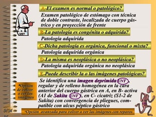 A-A-El examen es normal o patológico?El examen es normal o patológico?
Examen patológico de estómago con técnicaExamen patológico de estómago con técnica
de doble contraste, localizada de cuerpo gás-de doble contraste, localizada de cuerpo gás-
trico y en proyección de frentetrico y en proyección de frente
B-B-La patología es congénita o adquirida?La patología es congénita o adquirida?
Patología adquiridaPatología adquirida
D-D-La misma es neoplásica o no neoplásica?La misma es neoplásica o no neoplásica?
**OpciónOpción
de volverde volver
a ver lasa ver las
imágenesimágenes
Patología adquirida orgánica no neoplásicaPatología adquirida orgánica no neoplásica
E-E-Puede describir la o las imágenes patológicas?Puede describir la o las imágenes patológicas?
Se identifica unaSe identifica una imagen deprimidaimagen deprimida UNTUNT ,,
regular y de relleno homogénea en la cararegular y de relleno homogénea en la cara
anterior del cuerpo gástrica en A, en B- activaanterior del cuerpo gástrica en A, en B- activa
(A1 de(A1 de SakitaSakita UNTUNT ), en C- cicatriz (S1-2 de), en C- cicatriz (S1-2 de
Sakita) con convergencia de pliegues, com-Sakita) con convergencia de pliegues, com-
patible con ulcus péptico gástricopatible con ulcus péptico gástrico
NMNM
C-C-Dicha patología es orgánica, funcional o mixta?Dicha patología es orgánica, funcional o mixta?
Patología adquirida orgánicaPatología adquirida orgánica
**Opción avanzada para volver a ver las imágenes con reparosOpción avanzada para volver a ver las imágenes con reparos
D. F. M.D. F. M.
UNTUNT
E ME M
UNTUNT
 