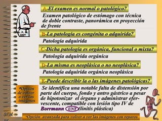 A-A-El examen es normal o patológico?El examen es normal o patológico?
Examen patológico de estómago con técnicaExamen patológico de estómago con técnica
de doble contraste, panorámica en proyecciónde doble contraste, panorámica en proyección
de frentede frente
B-B-La patología es congénita o adquirida?La patología es congénita o adquirida?
Patología adquiridaPatología adquirida
D-D-La misma es neoplásica o no neoplásica?La misma es neoplásica o no neoplásica?
**OpciónOpción
de volverde volver
a ver lasa ver las
imágenesimágenes
Patología adquirida orgánica neoplásicaPatología adquirida orgánica neoplásica
E-E-Puede describir la o las imágenes patológicas?Puede describir la o las imágenes patológicas?
Se identifica una notable falta de distensión porSe identifica una notable falta de distensión por
parte del cuerpo, fondo y antro gástrico a pesarparte del cuerpo, fondo y antro gástrico a pesar
de hipotonizar el órgano y administrar efer-de hipotonizar el órgano y administrar efer-
vescente, compatible con lesión tipo IV devescente, compatible con lesión tipo IV de
BorrmannBorrmann UNTUNT (linitis plástica)(linitis plástica)
NMNM
C-C-Dicha patología es orgánica, funcional o mixta?Dicha patología es orgánica, funcional o mixta?
Patología adquirida orgánicaPatología adquirida orgánica
**Opción avanzada para volver a ver las imágenes con reparosOpción avanzada para volver a ver las imágenes con reparos
D. F. M.D. F. M.
UNTUNT
E ME M
UNTUNT
 