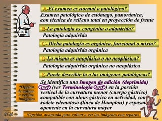 A-A-El examen es normal o patológico?El examen es normal o patológico?
Examen patológico de estómago, panorámica,Examen patológico de estómago, panorámica,
con técnica de relleno total en proyección de frentecon técnica de relleno total en proyección de frente
B-B-La patología es congénita o adquirida?La patología es congénita o adquirida?
Patología adquiridaPatología adquirida
C-C- Dicha patología es orgánica, funcional o mixta?Dicha patología es orgánica, funcional o mixta?
**OpciónOpción
de volverde volver
a ver lasa ver las
imágenesimágenes
Patología adquirida orgánicaPatología adquirida orgánica
D-D-La misma es neoplásica o no neoplásica?La misma es neoplásica o no neoplásica?
Patología adquirida orgánica no neoplásicaPatología adquirida orgánica no neoplásica
E-E-Puede describir la o las imágenes patológicas?Puede describir la o las imágenes patológicas?
Se identifica unaSe identifica una imagen de adición (deprimida)imagen de adición (deprimida)
UNTUNT (ver(ver TerminologíaTerminología UNTUNT ) en la porción) en la porción
vertical de la curvatura menor (cuerpo gástrico)vertical de la curvatura menor (cuerpo gástrico)
compatible con ulcus gástrico en actividad, concompatible con ulcus gástrico en actividad, con
rodete edematoso (línea de Hampton) y espasmorodete edematoso (línea de Hampton) y espasmo
oponente en la curvatura mayoroponente en la curvatura mayor
**Opción avanzada para volver a ver las imágenes con reparosOpción avanzada para volver a ver las imágenes con reparosNMNM
D. F. M.D. F. M.
UNTUNT
E ME M
UNTUNT
 