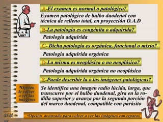 A-A-El examen es normal o patológico?El examen es normal o patológico?
Examen patológico de bulbo duodenal conExamen patológico de bulbo duodenal con
técnica de relleno total, en proyección O.A.Dtécnica de relleno total, en proyección O.A.D
B-B-La patología es congénita o adquirida?La patología es congénita o adquirida?
Patología adquiridaPatología adquirida
C-C- Dicha patología es orgánica, funcional o mixta?Dicha patología es orgánica, funcional o mixta?
**OpciónOpción
de volverde volver
a ver lasa ver las
imágenesimágenes
Patología adquirida orgánicaPatología adquirida orgánica
D-D-La misma es neoplásica o no neoplásica?La misma es neoplásica o no neoplásica?
Patología adquirida orgánica no neoplásicaPatología adquirida orgánica no neoplásica
E-E-Puede describir la o las imágenes patológicas?Puede describir la o las imágenes patológicas?
Se identifica una imagen radio lúcida, larga, queSe identifica una imagen radio lúcida, larga, que
transcurre por el bulbo duodenal, gira en la ro-transcurre por el bulbo duodenal, gira en la ro-
dilla superior y avanza por la segunda porcióndilla superior y avanza por la segunda porción
del marco duodenal, compatible con parásitodel marco duodenal, compatible con parásito
**Opción avanzada para volver a ver las imágenes con reparosOpción avanzada para volver a ver las imágenes con reparosNMNM
D. F. M.D. F. M.
UNTUNT
E ME M
UNTUNT
 