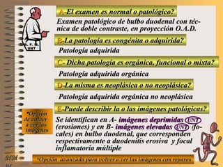 A-A-El examen es normal o patológico?El examen es normal o patológico?
Examen patológico de bulbo duodenal con téc-Examen patológico de bulbo duodenal con téc-
nica de doble contraste, en proyección O.A.D.nica de doble contraste, en proyección O.A.D.
B-B-La patología es congénita o adquirida?La patología es congénita o adquirida?
Patología adquiridaPatología adquirida
C-C- Dicha patología es orgánica, funcional o mixta?Dicha patología es orgánica, funcional o mixta?
**OpciónOpción
de volverde volver
a ver lasa ver las
imágenesimágenes
Patología adquirida orgánicaPatología adquirida orgánica
D-D-La misma es neoplásica o no neoplásica?La misma es neoplásica o no neoplásica?
Patología adquirida orgánica no neoplásicaPatología adquirida orgánica no neoplásica
E-E-Puede describir la o las imágenes patológicas?Puede describir la o las imágenes patológicas?
Se identifican en A-Se identifican en A- imágenes deprimidasimágenes deprimidas UNTUNT
(erosiones) y en B-(erosiones) y en B- imágenes elevadasimágenes elevadas UNTUNT ((fo-fo-
cales) en bulbo duodenal, que correspondencales) en bulbo duodenal, que corresponden
respectivamente a duodenitis erosiva y focalrespectivamente a duodenitis erosiva y focal
inflamatoria múltipleinflamatoria múltiple
**Opción avanzada para volver a ver las imágenes con reparosOpción avanzada para volver a ver las imágenes con reparosNMNM
D. F. M.D. F. M.
UNTUNT
E ME M
UNTUNT
 