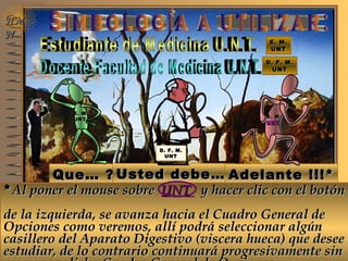 E. M.E. M.
UNTUNT
E. M.E. M.
UNTUNT
Que… ?Que… ? Usted debe…Usted debe… Adelante !!!*Adelante !!!*
**AlAl ponerponer el mouse sobreel mouse sobre UNTUNT y hacer clic con el botóny hacer clic con el botón
de la izquierda, se avanza hacia el Cuadro General dede la izquierda, se avanza hacia el Cuadro General de
Opciones como veremos, allí podrá seleccionar algúnOpciones como veremos, allí podrá seleccionar algún
casillero del Aparato Digestivo (viscera hueca) que deseecasillero del Aparato Digestivo (viscera hueca) que desee
estudiar, de lo contrario continuará progresivamente sinestudiar, de lo contrario continuará progresivamente sin
**AlAl ponerponer el mouse sobreel mouse sobre UNTUNT y hacer clic con el botóny hacer clic con el botón
de la izquierda, se avanza hacia el Cuadro General dede la izquierda, se avanza hacia el Cuadro General de
Opciones como veremos, allí podrá seleccionar algúnOpciones como veremos, allí podrá seleccionar algún
casillero del Aparato Digestivo (viscera hueca) que deseecasillero del Aparato Digestivo (viscera hueca) que desee
estudiar, de lo contrario continuará progresivamente sinestudiar, de lo contrario continuará progresivamente sin
D. F. M.D. F. M.
UNTUNT
D. F. M.D. F. M.
UNTUNT
NMNM
NN
D. F. M.D. F. M.
UNTUNT
D. F. M.D. F. M.
UNTUNT
E. M.E. M.
UNTUNT
E. M.E. M.
UNTUNT
 