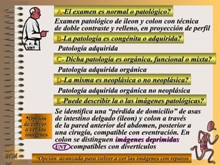 A-A-El examen es normal o patológico?El examen es normal o patológico?
Examen patológico de ileon y colon con técnicaExamen patológico de ileon y colon con técnica
de doble contraste y relleno, en proyección de perfilde doble contraste y relleno, en proyección de perfil
B-B-La patología es congénita o adquirida?La patología es congénita o adquirida?
Patología adquiridaPatología adquirida
C-C- Dicha patología es orgánica, funcional o mixta?Dicha patología es orgánica, funcional o mixta?
**OpciónOpción
de volverde volver
a ver lasa ver las
imágenesimágenes
Patología adquirida orgánicaPatología adquirida orgánica
D-D-La misma es neoplásica o no neoplásica?La misma es neoplásica o no neoplásica?
Patología adquirida orgánica no neoplásicaPatología adquirida orgánica no neoplásica
E-E-Puede describir la o las imágenes patológicas?Puede describir la o las imágenes patológicas?
Se identifica una “pérdida de domicilio” de asasSe identifica una “pérdida de domicilio” de asas
de intestino delgado (ileon) y colon a travésde intestino delgado (ileon) y colon a través
de la pared anterior del abdomen, posterior ade la pared anterior del abdomen, posterior a
una cirugía, compatible con eventración. Enuna cirugía, compatible con eventración. En
colon se distinguencolon se distinguen imágenes deprimidasimágenes deprimidas
UNTUNT compatibles con divertículoscompatibles con divertículos
**Opción avanzada para volver a ver las imágenes con reparosOpción avanzada para volver a ver las imágenes con reparosNMNM
D. F. M.D. F. M.
UNTUNT
E ME M
UNTUNT
 