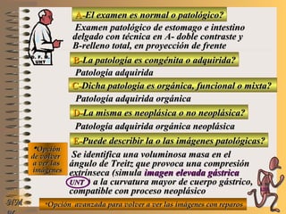 A-A-El examen es normal o patológico?El examen es normal o patológico?
Examen patológico de estomago e intestinoExamen patológico de estomago e intestino
delgado con técnica en A- doble contraste ydelgado con técnica en A- doble contraste y
B-relleno total, en proyección de frenteB-relleno total, en proyección de frente
B-B-La patología es congénita o adquirida?La patología es congénita o adquirida?
Patología adquiridaPatología adquirida
D-D-La misma es neoplásica o no neoplásica?La misma es neoplásica o no neoplásica?
**OpciónOpción
de volverde volver
a ver lasa ver las
imágenesimágenes
Patología adquirida orgánica neoplásicaPatología adquirida orgánica neoplásica
E-E-Puede describir la o las imágenes patológicas?Puede describir la o las imágenes patológicas?
Se identifica una voluminosa masa en elSe identifica una voluminosa masa en el
ángulo de Treitz que provoca una compresiónángulo de Treitz que provoca una compresión
extrínseca (simulaextrínseca (simula imagen elevada gástricaimagen elevada gástrica
UNTUNT ) a la curvatura mayor de cuerpo gástrico,) a la curvatura mayor de cuerpo gástrico,
compatible con proceso neoplásicocompatible con proceso neoplásico
NMNM
C-C-Dicha patología es orgánica, funcional o mixta?Dicha patología es orgánica, funcional o mixta?
Patología adquirida orgánicaPatología adquirida orgánica
**Opción avanzada para volver a ver las imágenes con reparosOpción avanzada para volver a ver las imágenes con reparos
D. F. M.D. F. M.
UNTUNT
E ME M
UNTUNT
 