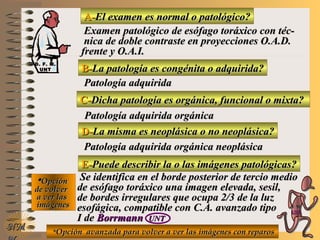 A-A-El examen es normal o patológico?El examen es normal o patológico?
Examen patológico de esófago toráxico con téc-Examen patológico de esófago toráxico con téc-
nica de doble contraste en proyecciones O.A.D.nica de doble contraste en proyecciones O.A.D.
frente y O.A.I.frente y O.A.I.
B-B-La patología es congénita o adquirida?La patología es congénita o adquirida?
Patología adquiridaPatología adquirida
D-D-La misma es neoplásica o no neoplásica?La misma es neoplásica o no neoplásica?
**OpciónOpción
de volverde volver
a ver lasa ver las
imágenesimágenes
Patología adquirida orgánica neoplásicaPatología adquirida orgánica neoplásica
E-E-Puede describir la o las imágenes patológicas?Puede describir la o las imágenes patológicas?
Se identifica en el borde posterior de tercio medioSe identifica en el borde posterior de tercio medio
de esófago toráxico una imagen elevada, sesil,de esófago toráxico una imagen elevada, sesil,
de bordes irregulares que ocupa 2/3 de la luzde bordes irregulares que ocupa 2/3 de la luz
esofágica, compatible con C.A. avanzado tipoesofágica, compatible con C.A. avanzado tipo
I deI de BorrmannBorrmann UNTUNT
NMNM
C-C-Dicha patología es orgánica, funcional o mixta?Dicha patología es orgánica, funcional o mixta?
Patología adquirida orgánicaPatología adquirida orgánica
**Opción avanzada para volver a ver las imágenes con reparosOpción avanzada para volver a ver las imágenes con reparos
D. F. M.D. F. M.
UNTUNT
E ME M
UNTUNT
 