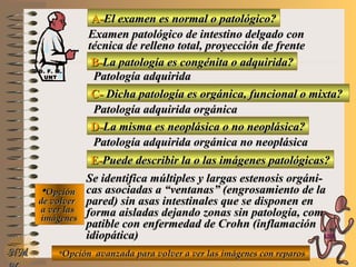 A-A-El examen es normal o patológico?El examen es normal o patológico?
Examen patológico de intestino delgado conExamen patológico de intestino delgado con
técnica de relleno total, proyección de frentetécnica de relleno total, proyección de frente
B-B-La patología es congénita o adquirida?La patología es congénita o adquirida?
Patología adquiridaPatología adquirida
C-C- Dicha patología es orgánica, funcional o mixta?Dicha patología es orgánica, funcional o mixta?
**OpciónOpción
de volverde volver
a ver lasa ver las
imágenesimágenes
Patología adquirida orgánicaPatología adquirida orgánica
D-D-La misma es neoplásica o no neoplásica?La misma es neoplásica o no neoplásica?
Patología adquirida orgánica no neoplásicaPatología adquirida orgánica no neoplásica
E-E-Puede describir la o las imágenes patológicas?Puede describir la o las imágenes patológicas?
Se identifica múltiples y largas estenosis orgáni-Se identifica múltiples y largas estenosis orgáni-
cas asociadas a “ventanas” (engrosamiento de lacas asociadas a “ventanas” (engrosamiento de la
pared) sin asas intestinales que se disponen enpared) sin asas intestinales que se disponen en
forma aisladas dejando zonas sin patología, com-forma aisladas dejando zonas sin patología, com-
patible con enfermedad de Crohn (inflamaciónpatible con enfermedad de Crohn (inflamación
idiopática)idiopática)
**Opción avanzada para volver a ver las imágenes con reparosOpción avanzada para volver a ver las imágenes con reparosNMNM
D. F. M.D. F. M.
UNTUNT
E ME M
UNTUNT
 