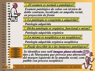A-A-El examen es normal o patológico?El examen es normal o patológico?
Examen patológico de colon con técnica deExamen patológico de colon con técnica de
doble contraste, localizado en ampolla rectal,doble contraste, localizado en ampolla rectal,
en proyección de frenteen proyección de frente
B-B-La patología es congénita o adquirida?La patología es congénita o adquirida?
Patología adquiridaPatología adquirida
D-D-La misma es neoplásica o no neoplásica?La misma es neoplásica o no neoplásica?
**OpciónOpción
de volverde volver
a ver lasa ver las
imágenesimágenes
D. F. M.D. F. M.
UNTUNT
Patología adquirida orgánica neoplásicaPatología adquirida orgánica neoplásica
E-E-Puede describir la o las imágenes patológicas?Puede describir la o las imágenes patológicas?
Se identifica una sutilSe identifica una sutil imagen plano-elevadaimagen plano-elevada UNTUNT
tipotipo cc de Maruyama que provoca una alteraciónde Maruyama que provoca una alteración
del margen izquierdo de la ampolla rectal, com-del margen izquierdo de la ampolla rectal, com-
patible con proceso neoplásicopatible con proceso neoplásico
NMNM
C-C-Dicha patología es orgánica, funcional o mixta?Dicha patología es orgánica, funcional o mixta?
Patología adquirida orgánicaPatología adquirida orgánica
**Opción avanzada para volver a ver las imágenes con reparosOpción avanzada para volver a ver las imágenes con reparos
E ME M
UNTUNT
 