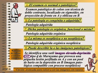 A-A-El examen es normal o patológico?El examen es normal o patológico?
Examen patológico de colon con técnica deExamen patológico de colon con técnica de
doble contraste, localizado en sigmoides, endoble contraste, localizado en sigmoides, en
proyección de frente en A y oblicua en Bproyección de frente en A y oblicua en B
B-B-La patología es congénita o adquirida?La patología es congénita o adquirida?
Patología adquiridaPatología adquirida
D-D-La misma es neoplásica o no neoplásica?La misma es neoplásica o no neoplásica?
**OpciónOpción
de volverde volver
a ver lasa ver las
imágenesimágenes
Patología adquirida orgánica neoplásicaPatología adquirida orgánica neoplásica
E-E-Puede describir la o las imágenes patológicas?Puede describir la o las imágenes patológicas?
Se identifica una sutilSe identifica una sutil imagen elevada-deprimidaimagen elevada-deprimida
UNTUNT tipotipo dd de Maruyama que provoca unade Maruyama que provoca una
pequeña lesión perfilada en A y con un poolpequeña lesión perfilada en A y con un pool
de bario en la depresión en B (imagen pato-de bario en la depresión en B (imagen pato-
lógica compatible con proceso neoplásico)lógica compatible con proceso neoplásico)
NMNM
C-C-Dicha patología es orgánica, funcional o mixta?Dicha patología es orgánica, funcional o mixta?
Patología adquirida orgánicaPatología adquirida orgánica
**Opción avanzada para volver a ver las imágenes con reparosOpción avanzada para volver a ver las imágenes con reparos
D. F. M.D. F. M.
UNTUNT
E ME M
UNTUNT
 