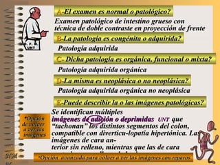 A-A-El examen es normal o patológico?El examen es normal o patológico?
Examen patológico de intestino grueso conExamen patológico de intestino grueso con
técnica de doble contraste en proyección de frentetécnica de doble contraste en proyección de frente
B-B-La patología es congénita o adquirida?La patología es congénita o adquirida?
Patología adquiridaPatología adquirida
C-C- Dicha patología es orgánica, funcional o mixta?Dicha patología es orgánica, funcional o mixta?
**OpciónOpción
de volverde volver
a ver lasa ver las
imágenesimágenes
Patología adquirida orgánicaPatología adquirida orgánica
D-D-La misma es neoplásica o no neoplásica?La misma es neoplásica o no neoplásica?
Patología adquirida orgánica no neoplásicaPatología adquirida orgánica no neoplásica
E-E-Puede describir la o las imágenes patológicas?Puede describir la o las imágenes patológicas?
Se identifican múltiplesSe identifican múltiples
imágenes de adición o deprimidasimágenes de adición o deprimidas UNTUNT queque
“tachonan” los distintos segmentos del colon,“tachonan” los distintos segmentos del colon,
compatible con diverticu-lopatía hipertónica. Lascompatible con diverticu-lopatía hipertónica. Las
imágenes de cara an-imágenes de cara an-
terior sin relleno, mientras que las de caraterior sin relleno, mientras que las de cara
posterior con relleno de barioposterior con relleno de bario**Opción avanzada para volver a ver las imágenes con reparosOpción avanzada para volver a ver las imágenes con reparosNMNM
D. F. M.D. F. M.
UNTUNT
E ME M
UNTUNT
 