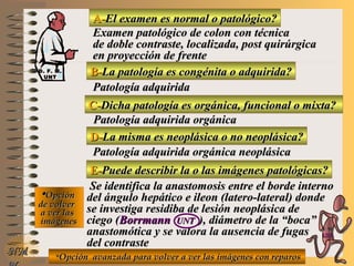 A-A-El examen es normal o patológico?El examen es normal o patológico?
Examen patológico de colon con técnicaExamen patológico de colon con técnica
de doble contraste, localizada, post quirúrgicade doble contraste, localizada, post quirúrgica
en proyección de frenteen proyección de frente
B-B-La patología es congénita o adquirida?La patología es congénita o adquirida?
Patología adquiridaPatología adquirida
D-D-La misma es neoplásica o no neoplásica?La misma es neoplásica o no neoplásica?
**OpciónOpción
de volverde volver
a ver lasa ver las
imágenesimágenes
Patología adquirida orgánica neoplásicaPatología adquirida orgánica neoplásica
E-E-Puede describir la o las imágenes patológicas?Puede describir la o las imágenes patológicas?
Se identifica la anastomosis entre el borde internoSe identifica la anastomosis entre el borde interno
del ángulo hepático e ileon (latero-lateral) dondedel ángulo hepático e ileon (latero-lateral) donde
se investiga residiba de lesión neoplásica dese investiga residiba de lesión neoplásica de
ciego (ciego (BorrmannBorrmann UNTUNT ), diámetro de la “boca”), diámetro de la “boca”
anastomótica y se valora la ausencia de fugasanastomótica y se valora la ausencia de fugas
del contrastedel contraste
NMNM
C-C-Dicha patología es orgánica, funcional o mixta?Dicha patología es orgánica, funcional o mixta?
Patología adquirida orgánicaPatología adquirida orgánica
**Opción avanzada para volver a ver las imágenes con reparosOpción avanzada para volver a ver las imágenes con reparos
D. F. M.D. F. M.
UNTUNT
E ME M
UNTUNT
 