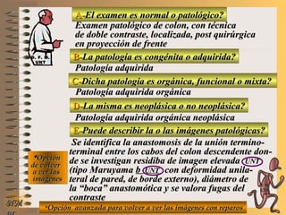 A-A-El examen es normal o patológico?El examen es normal o patológico?
Examen patológico de colon, con técnicaExamen patológico de colon, con técnica
de doble contraste, localizada, post quirúrgicade doble contraste, localizada, post quirúrgica
en proyección de frenteen proyección de frente
B-B-La patología es congénita o adquirida?La patología es congénita o adquirida?
Patología adquiridaPatología adquirida
D-D-La misma es neoplásica o no neoplásica?La misma es neoplásica o no neoplásica?
**OpciónOpción
de volverde volver
a ver lasa ver las
imágenesimágenes
Patología adquirida orgánica neoplásicaPatología adquirida orgánica neoplásica
E-E-Puede describir la o las imágenes patológicas?Puede describir la o las imágenes patológicas?
Se identifica la anastomosis de la unión termino-Se identifica la anastomosis de la unión termino-
terminal entre los cabos del colon descendente don-terminal entre los cabos del colon descendente don-
de se investigan residiba de imagen elevadade se investigan residiba de imagen elevada UNTUNT
(tipo Maruyama(tipo Maruyama bb UNTUNT con deformidad unila-con deformidad unila-
teral de pared, de borde externo), diámetro deteral de pared, de borde externo), diámetro de
la “boca” anastomótica y se valora fugas della “boca” anastomótica y se valora fugas del
contrastecontraste
NMNM
C-C-Dicha patología es orgánica, funcional o mixta?Dicha patología es orgánica, funcional o mixta?
Patología adquirida orgánicaPatología adquirida orgánica
**Opción avanzada para volver a ver las imágenes con reparosOpción avanzada para volver a ver las imágenes con reparos
D. F. M.D. F. M.
UNTUNT
E ME M
UNTUNT
 