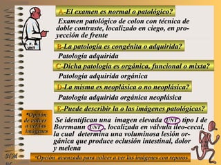 A-A-El examen es normal o patológico?El examen es normal o patológico?
Examen patológico de colon con técnica deExamen patológico de colon con técnica de
doble contraste, localizado en ciego, en pro-doble contraste, localizado en ciego, en pro-
yección de frenteyección de frente
B-B-La patología es congénita o adquirida?La patología es congénita o adquirida?
Patología adquiridaPatología adquirida
D-D-La misma es neoplásica o no neoplásica?La misma es neoplásica o no neoplásica?
**OpciónOpción
de volverde volver
a ver lasa ver las
imágenesimágenes
Patología adquirida orgánica neoplásicaPatología adquirida orgánica neoplásica
E-E-Puede describir la o las imágenes patológicas?Puede describir la o las imágenes patológicas?
Se identifican una imagen elevadaSe identifican una imagen elevada UNTUNT tipo I detipo I de
BorrmannBorrmann UNTUNT , localizada en válvula íleo-cecal,, localizada en válvula íleo-cecal,
la cual determina una voluminosa lesión or-la cual determina una voluminosa lesión or-
gánica que produce oclusión intestinal, dolorgánica que produce oclusión intestinal, dolor
y melenay melena
NMNM
C-C-Dicha patología es orgánica, funcional o mixta?Dicha patología es orgánica, funcional o mixta?
Patología adquirida orgánicaPatología adquirida orgánica
**Opción avanzada para volver a ver las imágenes con reparosOpción avanzada para volver a ver las imágenes con reparos
D. F. M.D. F. M.
UNTUNT
E ME M
UNTUNT
 