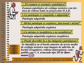 A-A-El examen es normal o patológico?El examen es normal o patológico?
Examen patológico de esófago toráxico con téc-Examen patológico de esófago toráxico con téc-
nica de relleno total en proyección O.A.D.nica de relleno total en proyección O.A.D.
B-B-La patología es congénita o adquirida?La patología es congénita o adquirida?
Patología adquiridaPatología adquirida
D-D-La misma es neoplásica o no neoplásica?La misma es neoplásica o no neoplásica?
**OpciónOpción
de volverde volver
a ver lasa ver las
imágenesimágenes
Patología adquirida orgánica neoplásicaPatología adquirida orgánica neoplásica
E-E-Puede describir la o las imágenes patológicas?Puede describir la o las imágenes patológicas?
Se identifica en el borde anterior de tercio medioSe identifica en el borde anterior de tercio medio
de esófago toráxico una imagen de adición, dede esófago toráxico una imagen de adición, de
bordes irregulares, relleno heterogéneo, com-bordes irregulares, relleno heterogéneo, com-
patible con C.A. avanzado tipo III depatible con C.A. avanzado tipo III de Borr-Borr-
mannmann UNTUNT
NMNM
C-C-Dicha patología es orgánica, funcional o mixta?Dicha patología es orgánica, funcional o mixta?
Patología adquirida orgánicaPatología adquirida orgánica
**Opción avanzada para volver a ver las imágenes con reparosOpción avanzada para volver a ver las imágenes con reparos
D. F. M.D. F. M.
UNTUNT
E ME M
UNTUNT
 