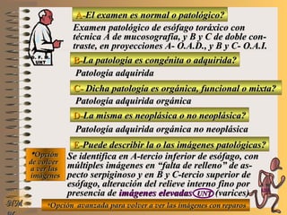 A-A-El examen es normal o patológico?El examen es normal o patológico?
Examen patológico de esófago toráxico conExamen patológico de esófago toráxico con
técnica A de mucosografía, y B y C de doble con-técnica A de mucosografía, y B y C de doble con-
traste, en proyecciones A- O.A.D., y B y C- O.A.I.traste, en proyecciones A- O.A.D., y B y C- O.A.I.
B-B-La patología es congénita o adquirida?La patología es congénita o adquirida?
Patología adquiridaPatología adquirida
C-C- Dicha patología es orgánica, funcional o mixta?Dicha patología es orgánica, funcional o mixta?
**OpciónOpción
de volverde volver
a ver lasa ver las
imágenesimágenes
Patología adquirida orgánicaPatología adquirida orgánica
D-D-La misma es neoplásica o no neoplásica?La misma es neoplásica o no neoplásica?
Patología adquirida orgánica no neoplásicaPatología adquirida orgánica no neoplásica
E-E-Puede describir la o las imágenes patológicas?Puede describir la o las imágenes patológicas?
Se identifica en A-tercio inferior de esófago, conSe identifica en A-tercio inferior de esófago, con
múltiples imágenes en “falta de relleno” de as-múltiples imágenes en “falta de relleno” de as-
pecto serpiginoso y en B y C-tercio superior depecto serpiginoso y en B y C-tercio superior de
esófago, alteración del relieve interno fino poresófago, alteración del relieve interno fino por
presencia depresencia de imágenes elevadasimágenes elevadas UNTUNT (varices)(varices)
**Opción avanzada para volver a ver las imágenes con reparosOpción avanzada para volver a ver las imágenes con reparosNMNM
D. F. M.D. F. M.
UNTUNT
E ME M
UNTUNT
 