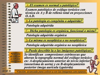 A-A-El examen es normal o patológico?El examen es normal o patológico?
Examen patológico de esófago toráxico conExamen patológico de esófago toráxico con
técnica en A y B de relleno total en proyeccionestécnica en A y B de relleno total en proyecciones
O.A.D.O.A.D.
B-B-La patología es congénita o adquirida?La patología es congénita o adquirida?
Patología adquiridaPatología adquirida
C-C- Dicha patología es orgánica, funcional o mixta?Dicha patología es orgánica, funcional o mixta?
**OpciónOpción
de volverde volver
a ver lasa ver las
imágenesimágenes
Patología adquirida orgánicaPatología adquirida orgánica
D-D-La misma es neoplásica o no neoplásica?La misma es neoplásica o no neoplásica?
Patología adquirida orgánica no neoplásicaPatología adquirida orgánica no neoplásica
E-E-Puede describir la o las imágenes patológicas?Puede describir la o las imágenes patológicas?
Se identifican compresiones extrínsecas queSe identifican compresiones extrínsecas que
alteran la topografía normal del esófago toráxicoalteran la topografía normal del esófago toráxico
en: A-desplazamiento anterior de tercio inferioren: A-desplazamiento anterior de tercio inferior
(aneurisma de aorta) y en B-desplazamiento(aneurisma de aorta) y en B-desplazamiento
posterior (mega aurícula izquierda)posterior (mega aurícula izquierda)
**Opción avanzada para volver a ver las imágenes con reparosOpción avanzada para volver a ver las imágenes con reparosNMNM
D. F. M.D. F. M.
UNTUNT
E ME M
UNTUNT
 