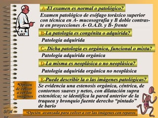 A-A-El examen es normal o patológico?El examen es normal o patológico?
Examen patológico de esófago toráxico superiorExamen patológico de esófago toráxico superior
con técnica en A- mucosografía y B doble contras-con técnica en A- mucosografía y B doble contras-
te en proyecciones A- O.A.D. y B- frentete en proyecciones A- O.A.D. y B- frente
B-B-La patología es congénita o adquirida?La patología es congénita o adquirida?
Patología adquiridaPatología adquirida
C-C- Dicha patología es orgánica, funcional o mixta?Dicha patología es orgánica, funcional o mixta?
**OpciónOpción
de volverde volver
a ver lasa ver las
imágenesimágenes
Patología adquirida orgánicaPatología adquirida orgánica
D-D-La misma es neoplásica o no neoplásica?La misma es neoplásica o no neoplásica?
Patología adquirida orgánica no neoplásicaPatología adquirida orgánica no neoplásica
E-E-Puede describir la o las imágenes patológicas?Puede describir la o las imágenes patológicas?
Se evidencia una estenosis orgánica, céntrica, deSe evidencia una estenosis orgánica, céntrica, de
contornos suaves y netos, con dilatación supracontornos suaves y netos, con dilatación supra
estenótica; se identifica la pared anterior de laestenótica; se identifica la pared anterior de la
traquea y bronquio fuente derecho “pintado”traquea y bronquio fuente derecho “pintado”
de bariode bario
**Opción avanzada para volver a ver las imágenes con reparosOpción avanzada para volver a ver las imágenes con reparosNMNM
D. F. M.D. F. M.
UNTUNT
E ME M
UNTUNT
 