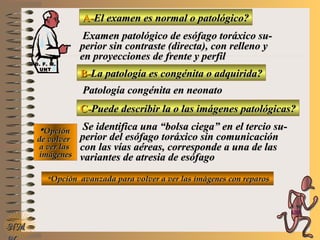 A-A-El examen es normal o patológico?El examen es normal o patológico?
Examen patológico de esófago toráxico su-Examen patológico de esófago toráxico su-
perior sin contraste (directa), con relleno yperior sin contraste (directa), con relleno y
en proyecciones de frente y perfilen proyecciones de frente y perfil
B-B-La patología es congénita o adquirida?La patología es congénita o adquirida?
Patología congénita en neonatoPatología congénita en neonato
C-C-Puede describir la o las imágenes patológicas?Puede describir la o las imágenes patológicas?
**OpciónOpción
de volverde volver
a ver lasa ver las
imágenesimágenes
Se identifica una “bolsa ciega” en el tercio su-Se identifica una “bolsa ciega” en el tercio su-
perior del esófago toráxico sin comunicaciónperior del esófago toráxico sin comunicación
con las vías aéreas, corresponde a una de lascon las vías aéreas, corresponde a una de las
variantes de atresia de esófagovariantes de atresia de esófago
**Opción avanzada para volver a ver las imágenes con reparosOpción avanzada para volver a ver las imágenes con reparos
NMNM
D. F. M.D. F. M.
UNTUNT
E ME M
UNTUNT
 